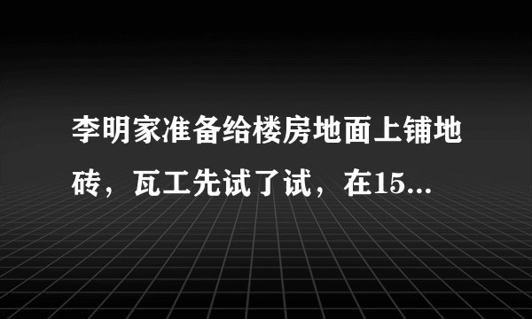 李明家准备给楼房地面上铺地砖，瓦工先试了试，在15平方米的地面上要用27块地砖，楼房包括阳台共108平方米