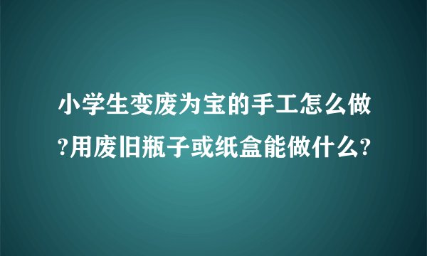小学生变废为宝的手工怎么做?用废旧瓶子或纸盒能做什么?