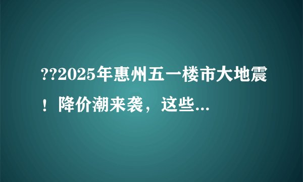 ??2025年惠州五一楼市大地震!降价潮来袭,这些楼盘直接腰斩!