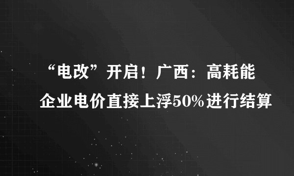 “电改”开启！广西：高耗能企业电价直接上浮50%进行结算