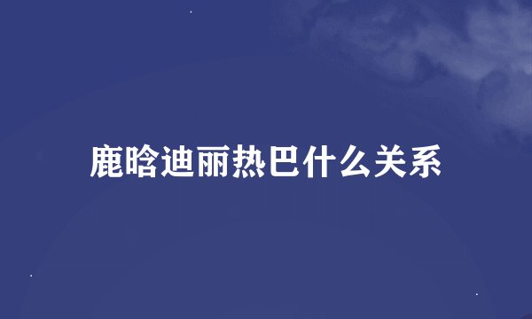 鹿晗迪丽热巴什么关系
