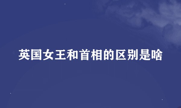 英国女王和首相的区别是啥