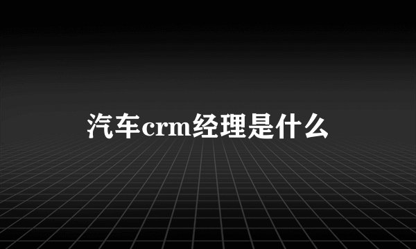 汽车crm经理是什么