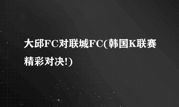 大邱FC对联城FC(韩国K联赛精彩对决!)