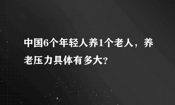 中国6个年轻人养1个老人，养老压力具体有多大？