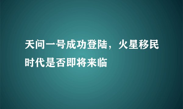 天问一号成功登陆，火星移民时代是否即将来临