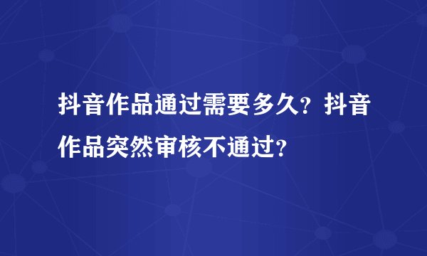 抖音作品通过需要多久？抖音作品突然审核不通过？