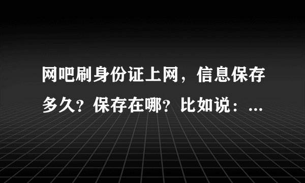 网吧刷身份证上网，信息保存多久？保存在哪？比如说：网警能知道某个人两年前某一天在某个网吧上过网吗？