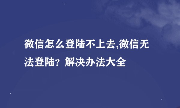 微信怎么登陆不上去,微信无法登陆？解决办法大全