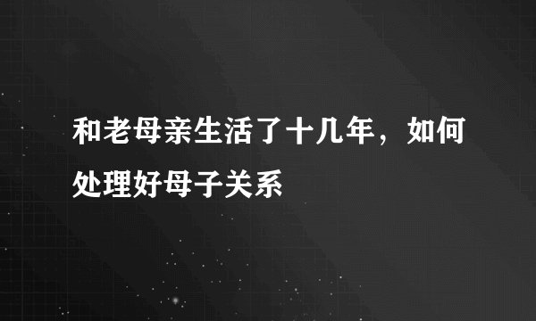 和老母亲生活了十几年，如何处理好母子关系