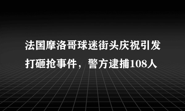 法国摩洛哥球迷街头庆祝引发打砸抢事件，警方逮捕108人