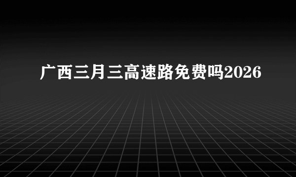 广西三月三高速路免费吗2026