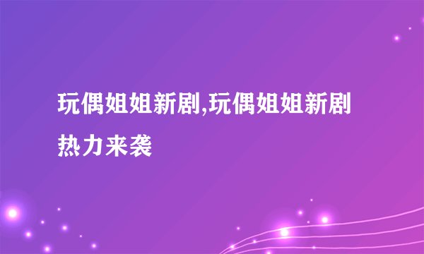 玩偶姐姐新剧,玩偶姐姐新剧热力来袭