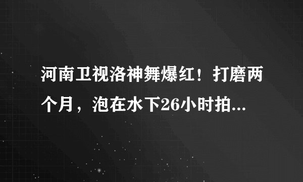河南卫视洛神舞爆红！打磨两个月，泡在水下26小时拍出，美到词穷