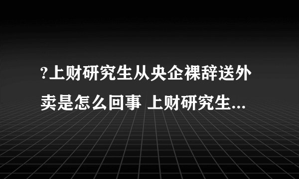 ?上财研究生从央企裸辞送外卖是怎么回事 上财研究生从央企裸辞送外卖什么情况
