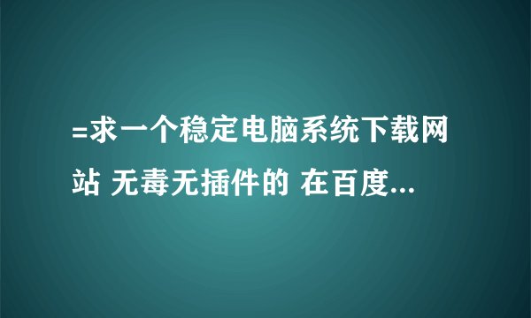 =求一个稳定电脑系统下载网站 无毒无插件的 在百度搜了下什么系统之家啊一大堆鱼龙混杂搞不清楚