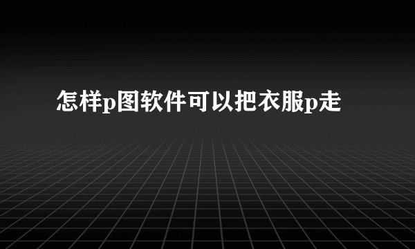 怎样p图软件可以把衣服p走