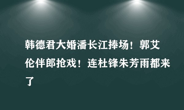 韩德君大婚潘长江捧场！郭艾伦伴郎抢戏！连杜锋朱芳雨都来了