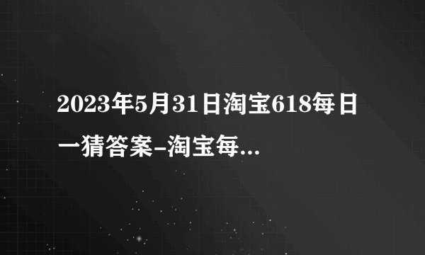 2023年5月31日淘宝618每日一猜答案-淘宝每日一猜今日答案5.31
