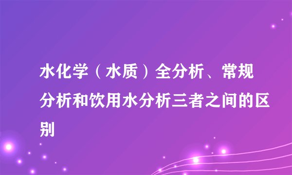 水化学（水质）全分析、常规分析和饮用水分析三者之间的区别