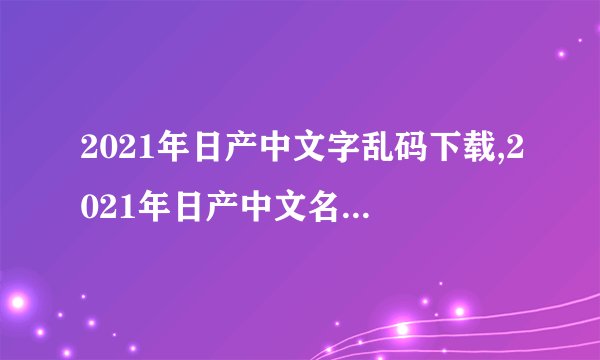 2021年日产中文字乱码下载,2021年日产中文名称乱码解决方法