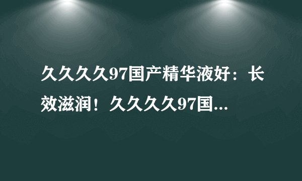 久久久久97国产精华液好：长效滋润！久久久久97国产精华液让您肌肤水润美丽