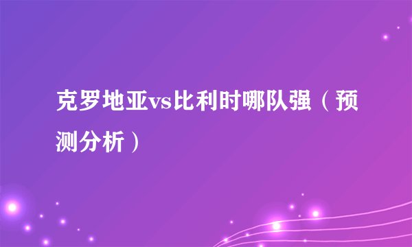 克罗地亚vs比利时哪队强（预测分析）