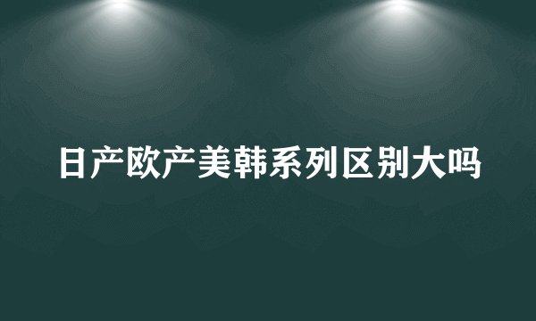 日产欧产美韩系列区别大吗