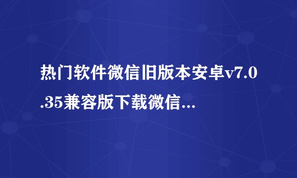 热门软件微信旧版本安卓v7.0.35兼容版下载微信完整网盘链接获取在哪里