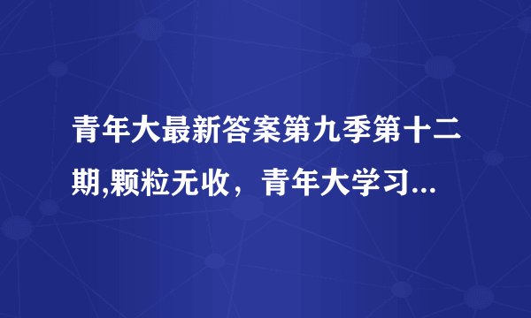 青年大最新答案第九季第十二期,颗粒无收，青年大学习答案揭晓