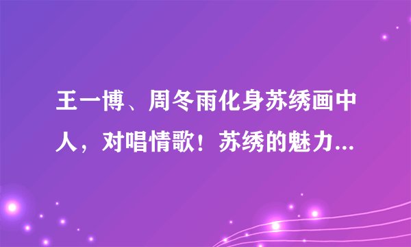 王一博、周冬雨化身苏绣画中人,对唱情歌!苏绣的魅力到底在哪儿?