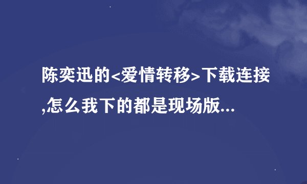 陈奕迅的<爱情转移>下载连接,怎么我下的都是现场版的，听不清楚