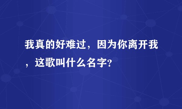 我真的好难过，因为你离开我，这歌叫什么名字？