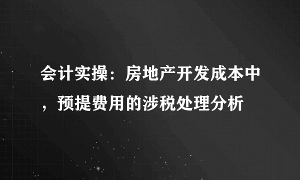 会计实操：房地产开发成本中，预提费用的涉税处理分析