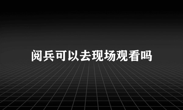 阅兵可以去现场观看吗