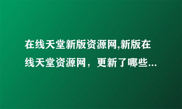 在线天堂新版资源网,新版在线天堂资源网，更新了哪些功能和资源？