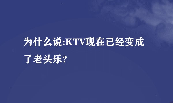为什么说:KTV现在已经变成了老头乐?