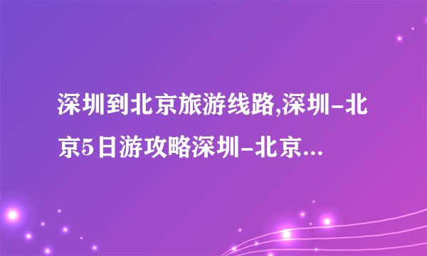 深圳到北京旅游线路,深圳-北京5日游攻略深圳-北京5天4夜自由行攻略