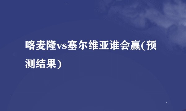 喀麦隆vs塞尔维亚谁会赢(预测结果)