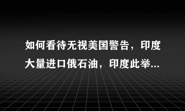 如何看待无视美国警告，印度大量进口俄石油，印度此举释放了什么信号？