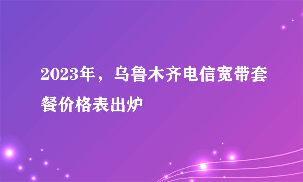 2023年，乌鲁木齐电信宽带套餐价格表出炉