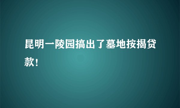 昆明一陵园搞出了墓地按揭贷款！