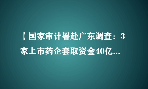 【国家审计署赴广东调查：3家上市药企套取资金40亿 公立医院招标混乱】