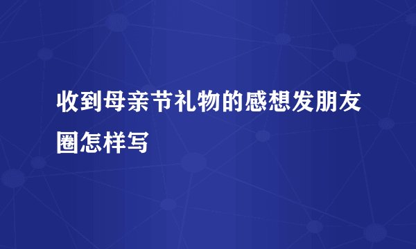 收到母亲节礼物的感想发朋友圈怎样写