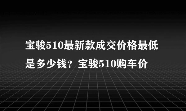 宝骏510最新款成交价格最低是多少钱？宝骏510购车价