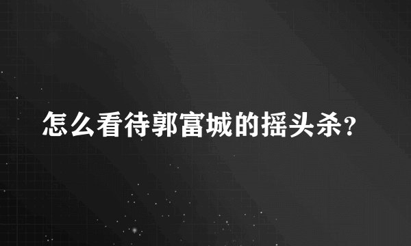 怎么看待郭富城的摇头杀？