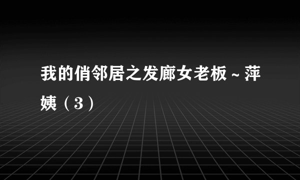 我的俏邻居之发廊女老板～萍姨（3）