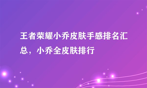 王者荣耀小乔皮肤手感排名汇总，小乔全皮肤排行