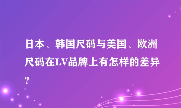 日本、韩国尺码与美国、欧洲尺码在LV品牌上有怎样的差异？
