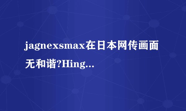 jagnexsmax在日本网传画面无和谐?Hinge用户戈达德盛赞：福利满满!
